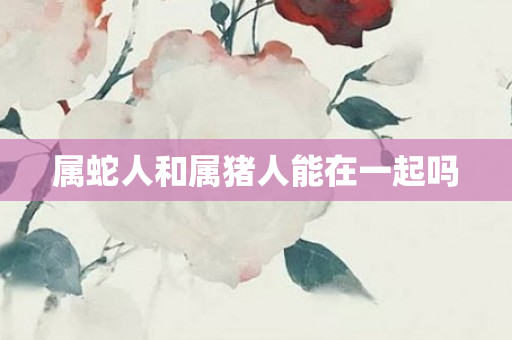 属蛇人和属猪人能在一起吗