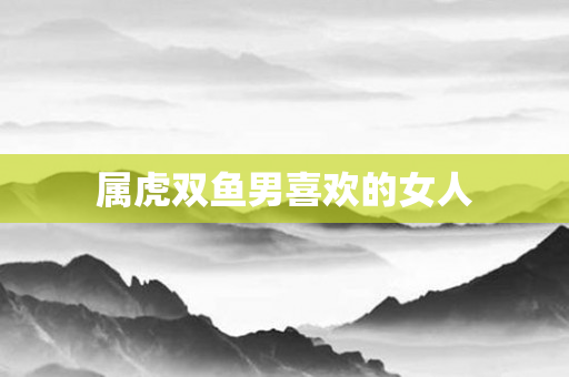 属虎双鱼男喜欢的女人