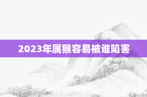 2023年属猴容易被谁陷害