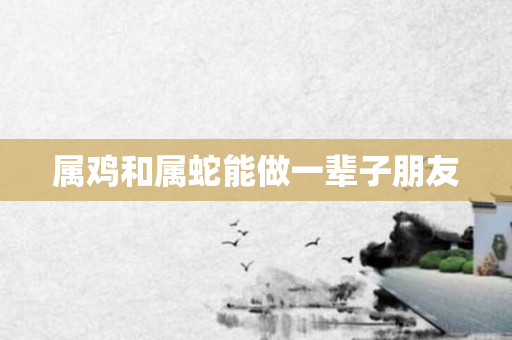 属鸡和属蛇能做一辈子朋友