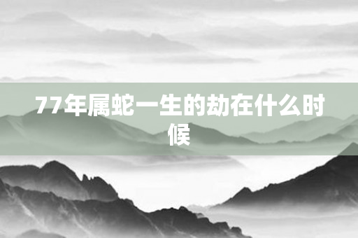77年属蛇一生的劫在什么时候