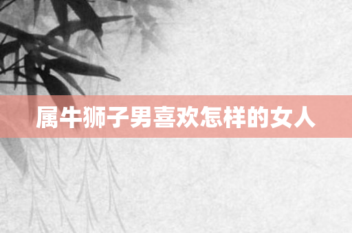 属牛狮子男喜欢怎样的女人