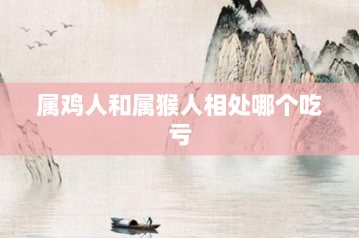 属鸡人和属猴人相处哪个吃亏