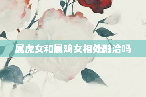 属虎女和属鸡女相处融洽吗
