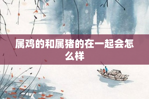 属鸡的和属猪的在一起会怎么样