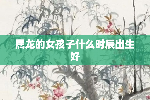 属龙的女孩子什么时辰出生好