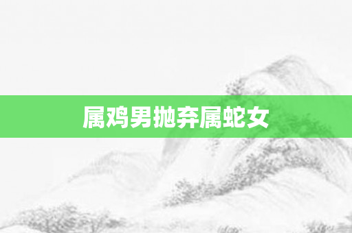 属鸡男抛弃属蛇女