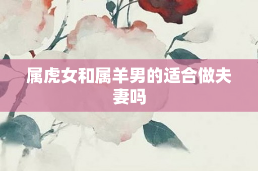 属虎女和属羊男的适合做夫妻吗