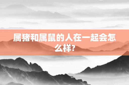 属猪和属鼠的人在一起会怎么样?