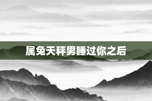 属兔天秤男睡过你之后