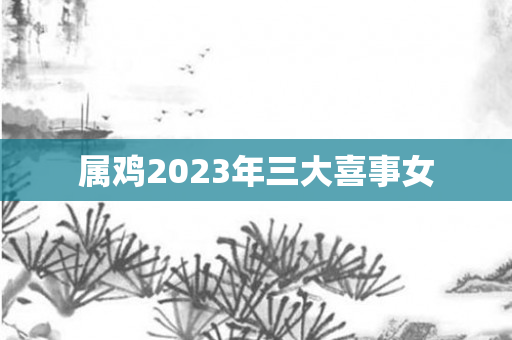 属鸡2023年三大喜事女