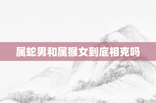 属蛇男和属猴女到底相克吗