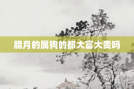 腊月的属狗的都大富大贵吗
