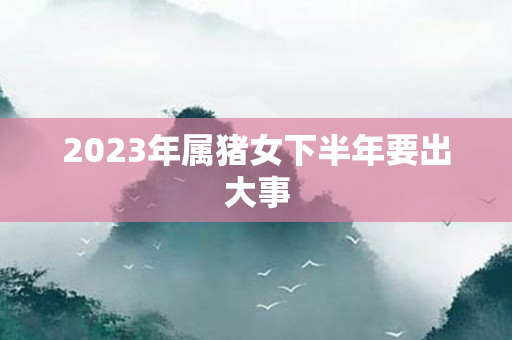 2023年属猪女下半年要出大事