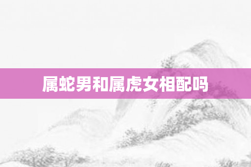 属蛇男和属虎女相配吗