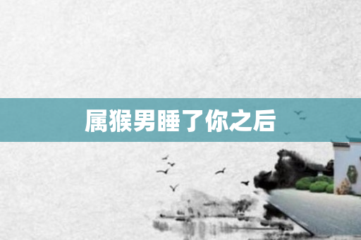 属猴男睡了你之后