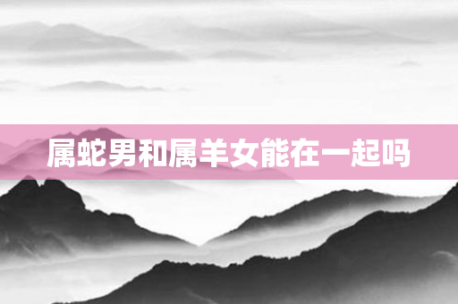 属蛇男和属羊女能在一起吗