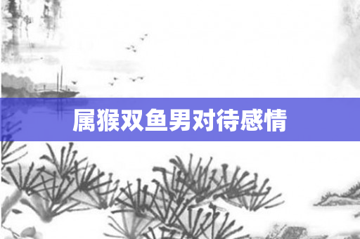 属猴双鱼男对待感情