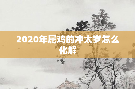 2020年属鸡的冲太岁怎么化解