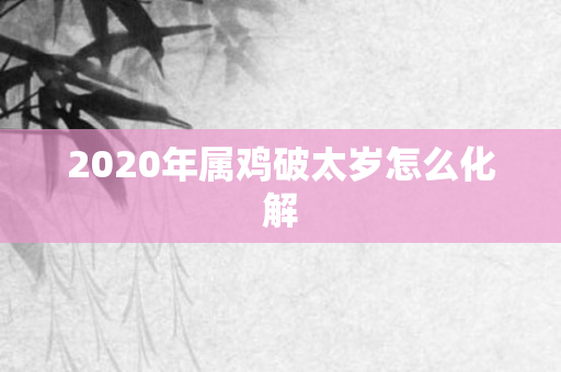 2020年属鸡破太岁怎么化解