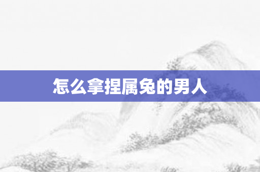 怎么拿捏属兔的男人