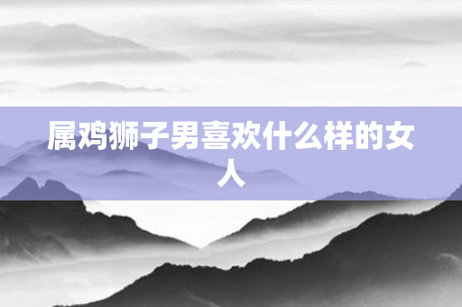 属鸡狮子男喜欢什么样的女人