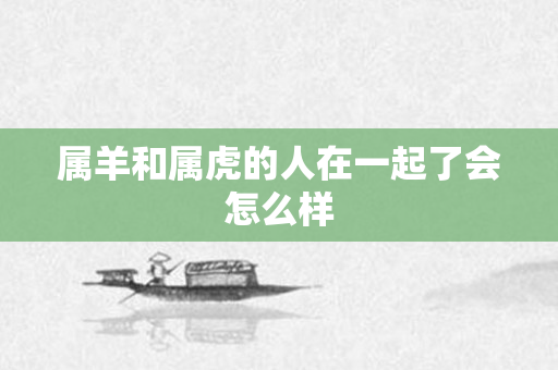 属羊和属虎的人在一起了会怎么样