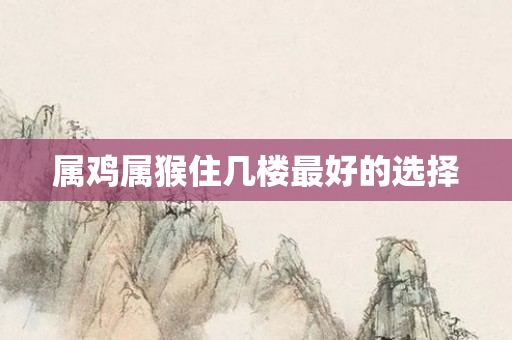 属鸡属猴住几楼更好的选择