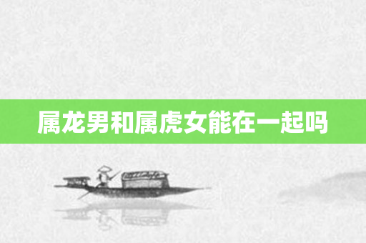 属龙男和属虎女能在一起吗