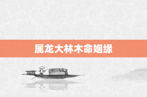 属龙大林木命姻缘