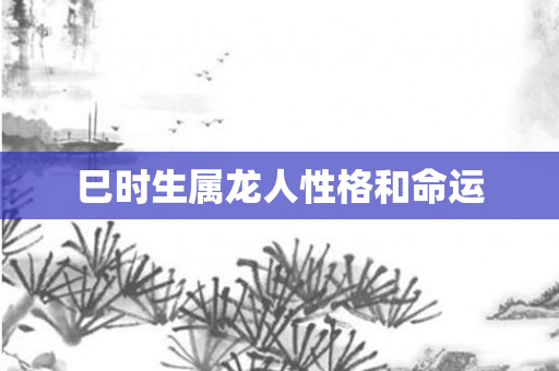 巳时生属龙人性格和命运