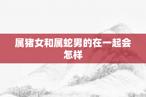 属猪女和属蛇男的在一起会怎样