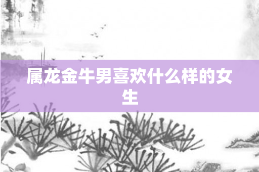 属龙金牛男喜欢什么样的女生