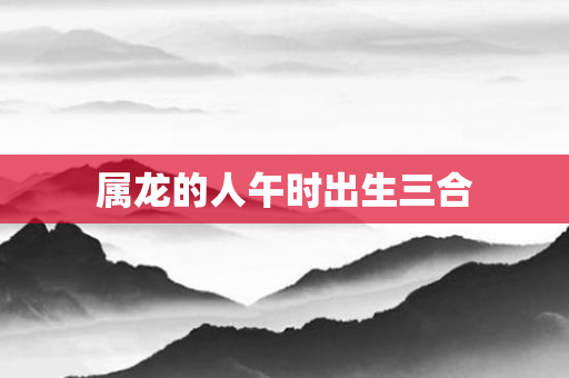 属龙的人午时出生三合