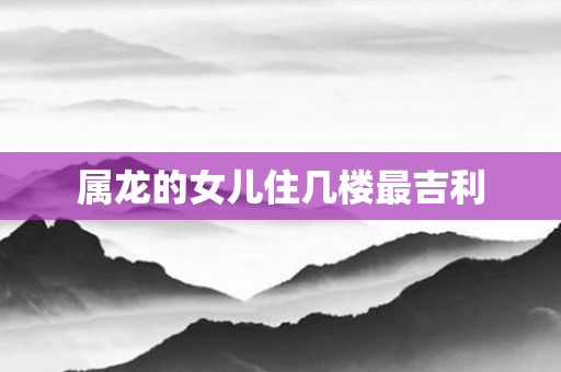 属龙的女儿住几楼最吉利