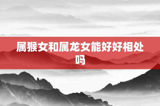 属猴女和属龙女能好好相处吗