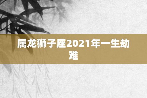 属龙狮子座2021年一生劫难