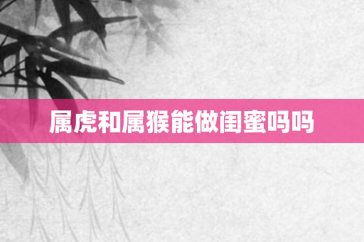 属虎和属猴能做闺蜜吗吗