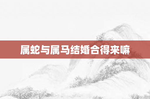 属蛇与属马结婚合得来嘛