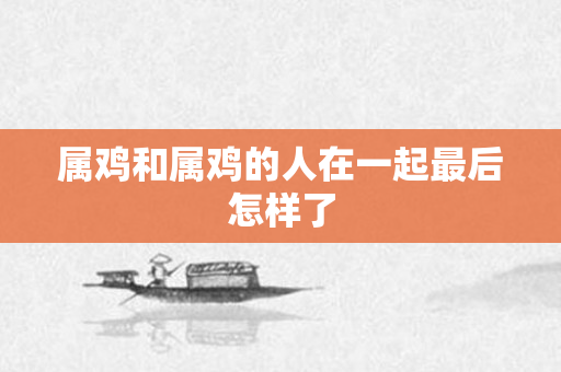 属鸡和属鸡的人在一起最后怎样了