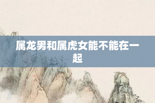 属龙男和属虎女能不能在一起