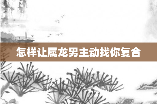 怎样让属龙男主动找你复合