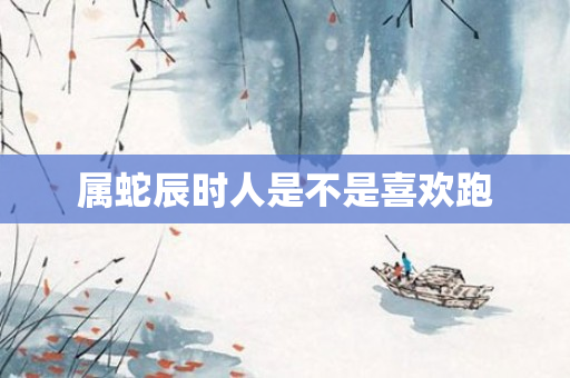 属蛇辰时人是不是喜欢跑