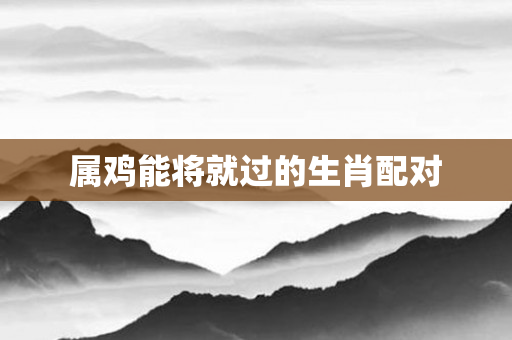 属鸡能将就过的生肖配对