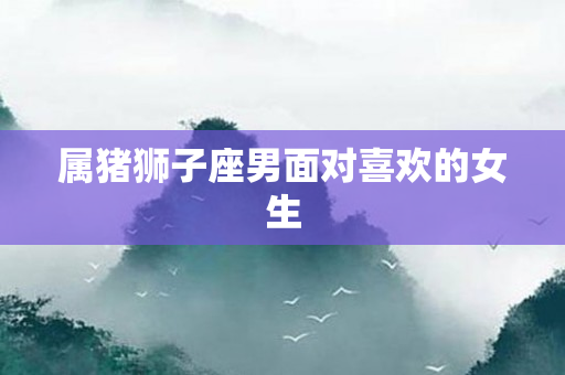 属猪狮子座男面对喜欢的女生