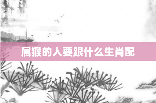 属猴的人要跟什么生肖配