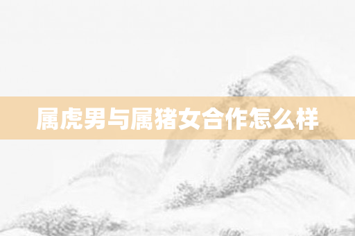 属虎男与属猪女合作怎么样