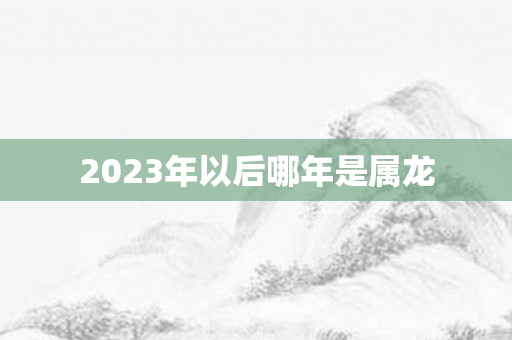 2023年以后哪年是属龙