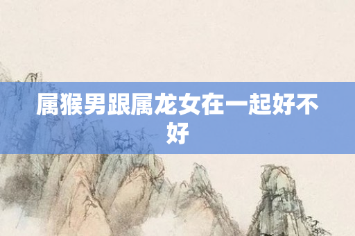 属猴男跟属龙女在一起好不好