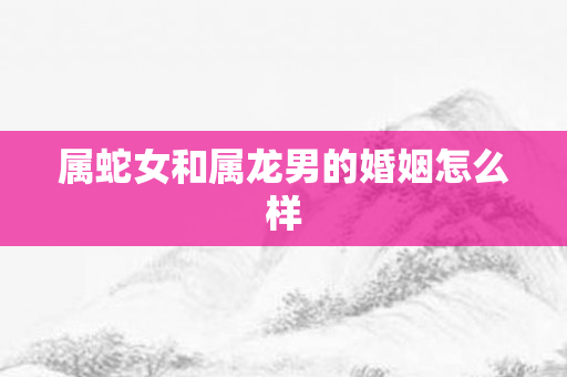 属蛇女和属龙男的婚姻怎么样